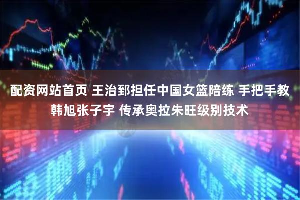 配资网站首页 王治郅担任中国女篮陪练 手把手教韩旭张子宇 传承奥拉朱旺级别技术