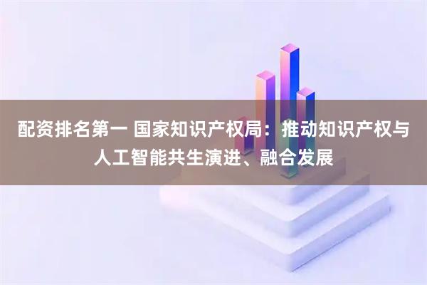 配资排名第一 国家知识产权局：推动知识产权与人工智能共生演进、融合发展