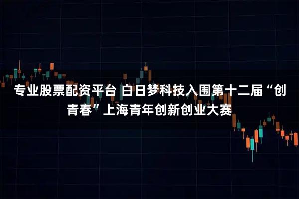 专业股票配资平台 白日梦科技入围第十二届“创青春”上海青年创新创业大赛