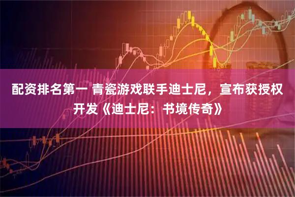 配资排名第一 青瓷游戏联手迪士尼,宣布获授权开发《迪士尼:书境传奇》