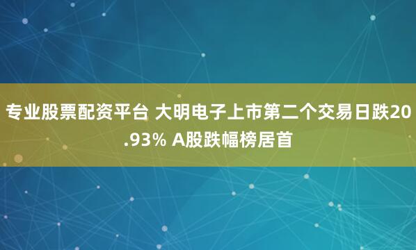 专业股票配资平台 大明电子上市第二个交易日跌20.93% A股跌幅榜居首