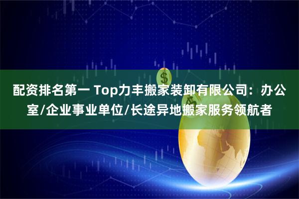 配资排名第一 Top力丰搬家装卸有限公司：办公室/企业事业单位/长途异地搬家服务领航者